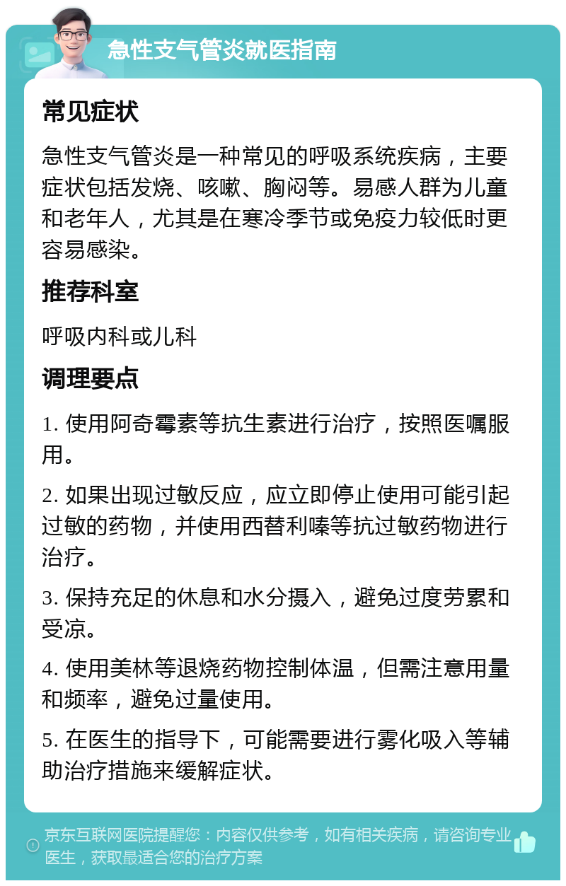 急性支气管炎就医指南 常见症状 急性支气管炎是一种常见的呼吸系统疾病，主要症状包括发烧、咳嗽、胸闷等。易感人群为儿童和老年人，尤其是在寒冷季节或免疫力较低时更容易感染。 推荐科室 呼吸内科或儿科 调理要点 1. 使用阿奇霉素等抗生素进行治疗，按照医嘱服用。 2. 如果出现过敏反应，应立即停止使用可能引起过敏的药物，并使用西替利嗪等抗过敏药物进行治疗。 3. 保持充足的休息和水分摄入，避免过度劳累和受凉。 4. 使用美林等退烧药物控制体温，但需注意用量和频率，避免过量使用。 5. 在医生的指导下，可能需要进行雾化吸入等辅助治疗措施来缓解症状。