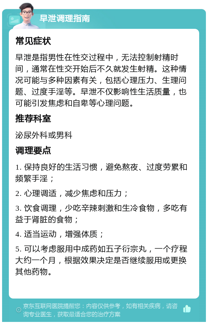 早泄调理指南 常见症状 早泄是指男性在性交过程中，无法控制射精时间，通常在性交开始后不久就发生射精。这种情况可能与多种因素有关，包括心理压力、生理问题、过度手淫等。早泄不仅影响性生活质量，也可能引发焦虑和自卑等心理问题。 推荐科室 泌尿外科或男科 调理要点 1. 保持良好的生活习惯，避免熬夜、过度劳累和频繁手淫； 2. 心理调适，减少焦虑和压力； 3. 饮食调理，少吃辛辣刺激和生冷食物，多吃有益于肾脏的食物； 4. 适当运动，增强体质； 5. 可以考虑服用中成药如五子衍宗丸，一个疗程大约一个月，根据效果决定是否继续服用或更换其他药物。