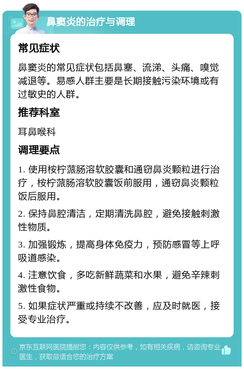 鼻窦炎的治疗与调理 常见症状 鼻窦炎的常见症状包括鼻塞、流涕、头痛、嗅觉减退等。易感人群主要是长期接触污染环境或有过敏史的人群。 推荐科室 耳鼻喉科 调理要点 1. 使用桉柠蒎肠溶软胶囊和通窃鼻炎颗粒进行治疗，桉柠蒎肠溶软胶囊饭前服用，通窃鼻炎颗粒饭后服用。 2. 保持鼻腔清洁，定期清洗鼻腔，避免接触刺激性物质。 3. 加强锻炼，提高身体免疫力，预防感冒等上呼吸道感染。 4. 注意饮食，多吃新鲜蔬菜和水果，避免辛辣刺激性食物。 5. 如果症状严重或持续不改善，应及时就医，接受专业治疗。