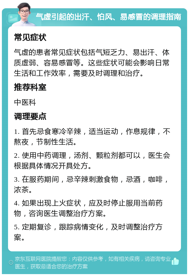 气虚引起的出汗、怕风、易感冒的调理指南 常见症状 气虚的患者常见症状包括气短乏力、易出汗、体质虚弱、容易感冒等。这些症状可能会影响日常生活和工作效率，需要及时调理和治疗。 推荐科室 中医科 调理要点 1. 首先忌食寒冷辛辣，适当运动，作息规律，不熬夜，节制性生活。 2. 使用中药调理，汤剂、颗粒剂都可以，医生会根据具体情况开具处方。 3. 在服药期间，忌辛辣刺激食物，忌酒，咖啡，浓茶。 4. 如果出现上火症状，应及时停止服用当前药物，咨询医生调整治疗方案。 5. 定期复诊，跟踪病情变化，及时调整治疗方案。