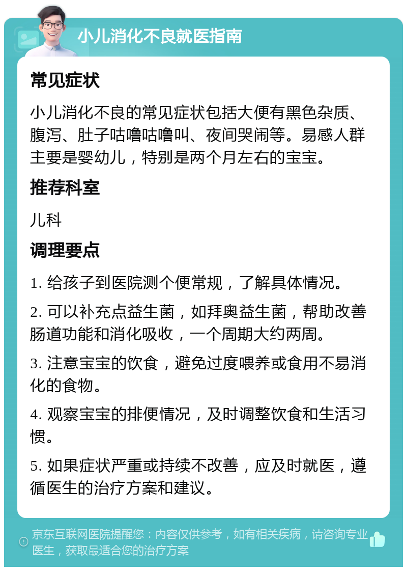 小儿消化不良就医指南 常见症状 小儿消化不良的常见症状包括大便有黑色杂质、腹泻、肚子咕噜咕噜叫、夜间哭闹等。易感人群主要是婴幼儿，特别是两个月左右的宝宝。 推荐科室 儿科 调理要点 1. 给孩子到医院测个便常规，了解具体情况。 2. 可以补充点益生菌，如拜奥益生菌，帮助改善肠道功能和消化吸收，一个周期大约两周。 3. 注意宝宝的饮食，避免过度喂养或食用不易消化的食物。 4. 观察宝宝的排便情况，及时调整饮食和生活习惯。 5. 如果症状严重或持续不改善，应及时就医，遵循医生的治疗方案和建议。