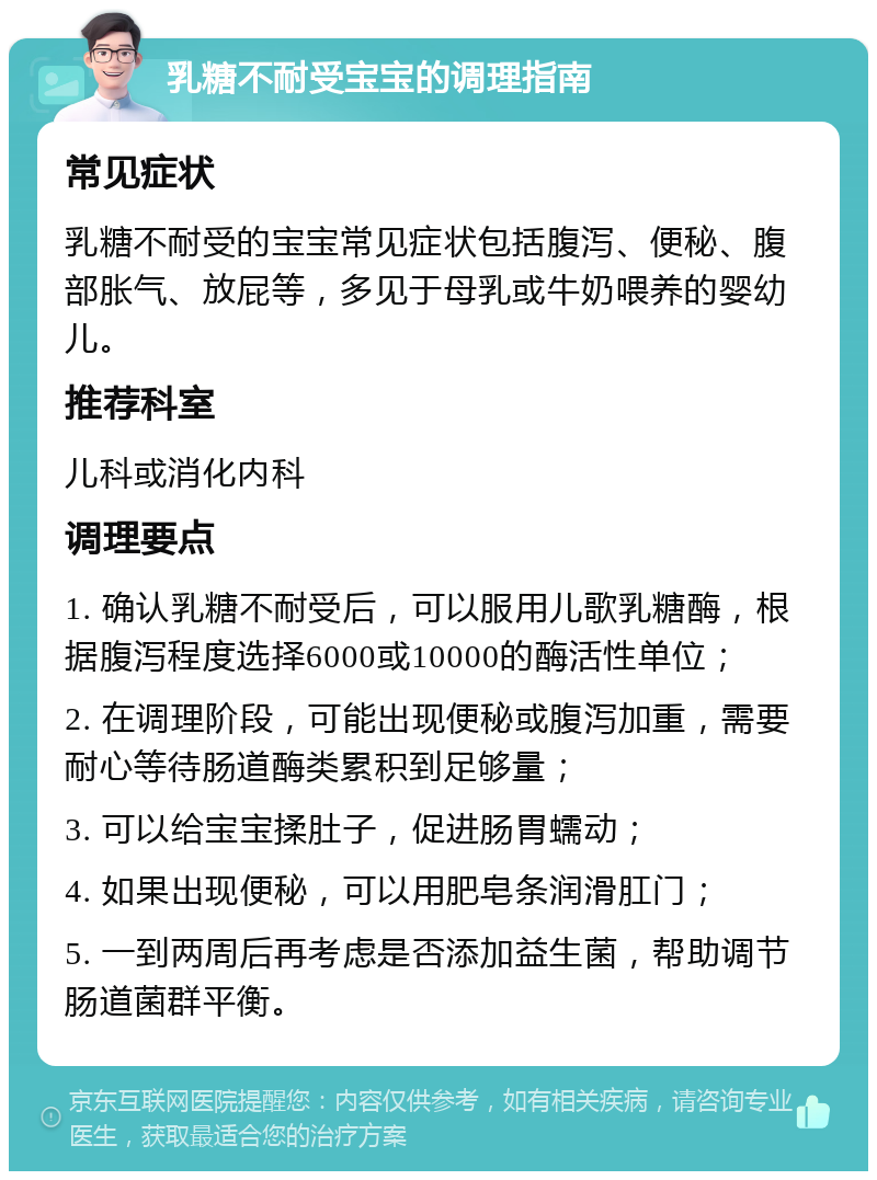 乳糖不耐受宝宝的调理指南 常见症状 乳糖不耐受的宝宝常见症状包括腹泻、便秘、腹部胀气、放屁等，多见于母乳或牛奶喂养的婴幼儿。 推荐科室 儿科或消化内科 调理要点 1. 确认乳糖不耐受后，可以服用儿歌乳糖酶，根据腹泻程度选择6000或10000的酶活性单位； 2. 在调理阶段，可能出现便秘或腹泻加重，需要耐心等待肠道酶类累积到足够量； 3. 可以给宝宝揉肚子，促进肠胃蠕动； 4. 如果出现便秘，可以用肥皂条润滑肛门； 5. 一到两周后再考虑是否添加益生菌，帮助调节肠道菌群平衡。