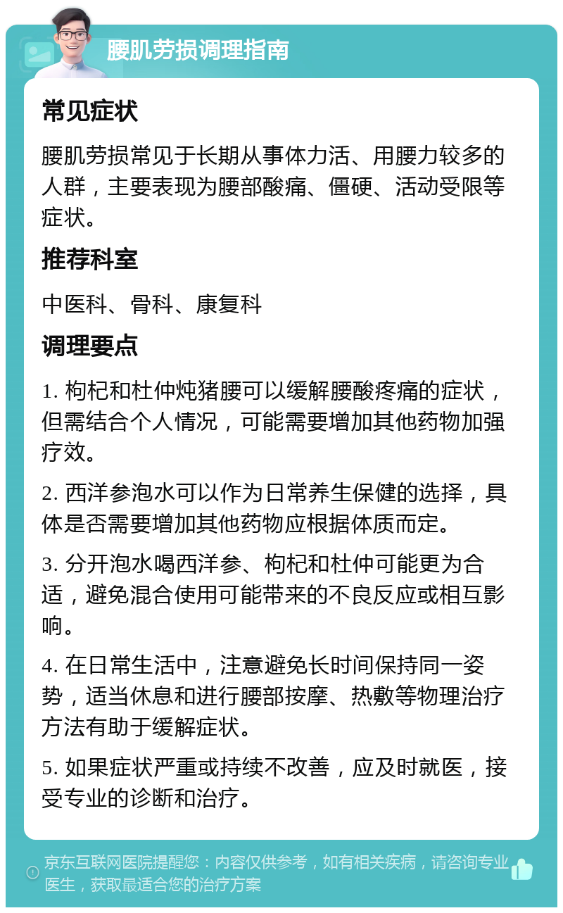 腰肌劳损调理指南 常见症状 腰肌劳损常见于长期从事体力活、用腰力较多的人群，主要表现为腰部酸痛、僵硬、活动受限等症状。 推荐科室 中医科、骨科、康复科 调理要点 1. 枸杞和杜仲炖猪腰可以缓解腰酸疼痛的症状，但需结合个人情况，可能需要增加其他药物加强疗效。 2. 西洋参泡水可以作为日常养生保健的选择，具体是否需要增加其他药物应根据体质而定。 3. 分开泡水喝西洋参、枸杞和杜仲可能更为合适，避免混合使用可能带来的不良反应或相互影响。 4. 在日常生活中，注意避免长时间保持同一姿势，适当休息和进行腰部按摩、热敷等物理治疗方法有助于缓解症状。 5. 如果症状严重或持续不改善，应及时就医，接受专业的诊断和治疗。