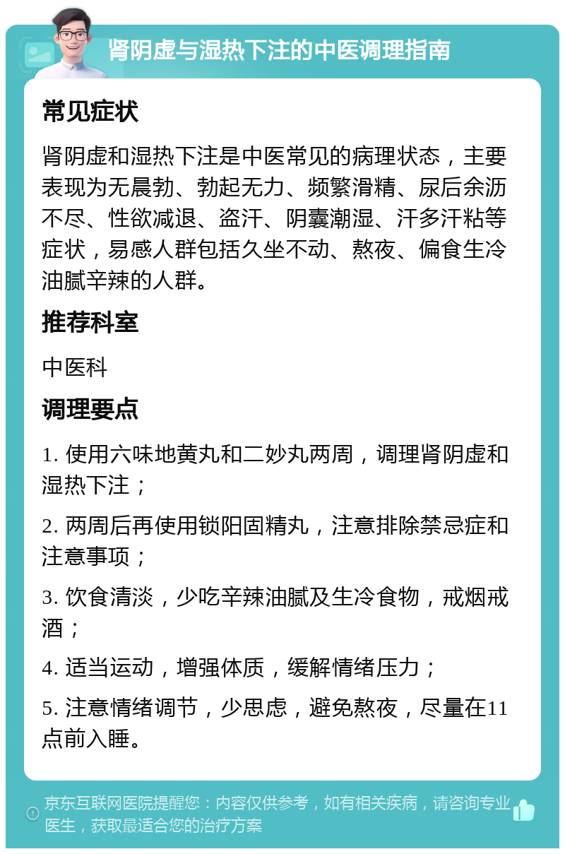 肾阴虚与湿热下注的中医调理指南 常见症状 肾阴虚和湿热下注是中医常见的病理状态，主要表现为无晨勃、勃起无力、频繁滑精、尿后余沥不尽、性欲减退、盗汗、阴囊潮湿、汗多汗粘等症状，易感人群包括久坐不动、熬夜、偏食生冷油腻辛辣的人群。 推荐科室 中医科 调理要点 1. 使用六味地黄丸和二妙丸两周，调理肾阴虚和湿热下注； 2. 两周后再使用锁阳固精丸，注意排除禁忌症和注意事项； 3. 饮食清淡，少吃辛辣油腻及生冷食物，戒烟戒酒； 4. 适当运动，增强体质，缓解情绪压力； 5. 注意情绪调节，少思虑，避免熬夜，尽量在11点前入睡。