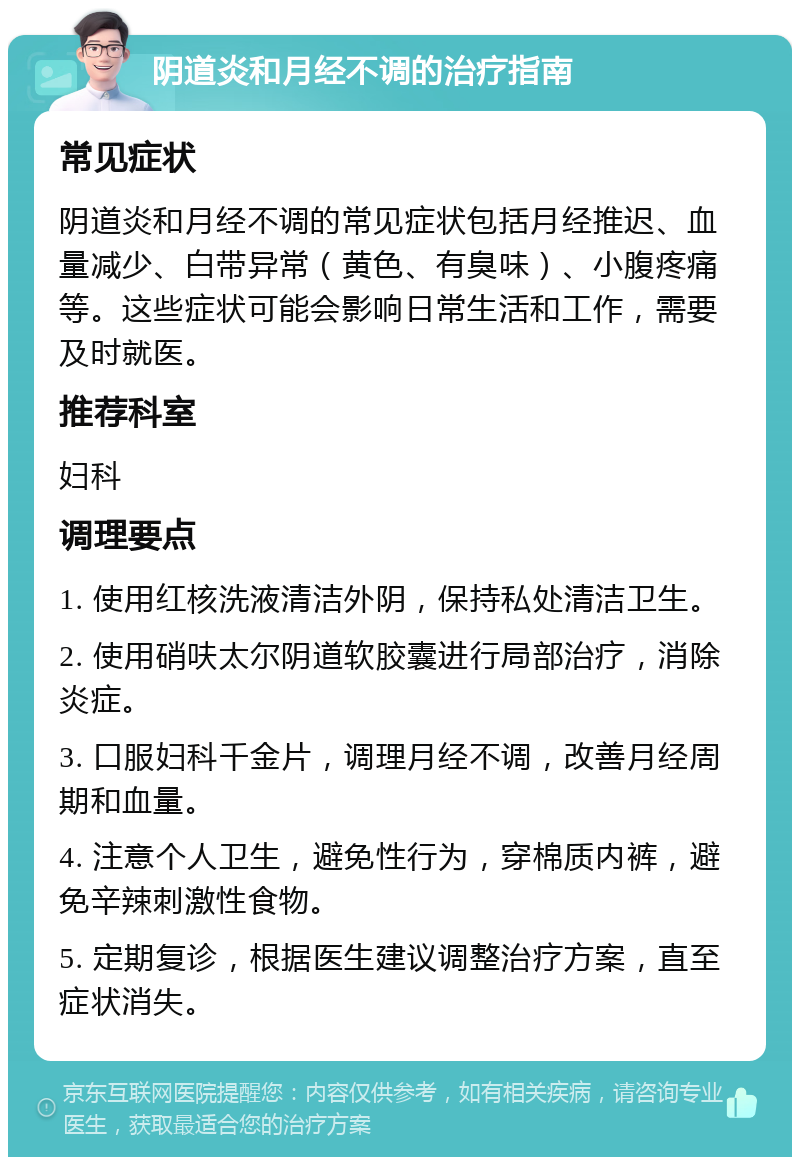 阴道炎和月经不调的治疗指南 常见症状 阴道炎和月经不调的常见症状包括月经推迟、血量减少、白带异常（黄色、有臭味）、小腹疼痛等。这些症状可能会影响日常生活和工作，需要及时就医。 推荐科室 妇科 调理要点 1. 使用红核洗液清洁外阴，保持私处清洁卫生。 2. 使用硝呋太尔阴道软胶囊进行局部治疗，消除炎症。 3. 口服妇科千金片，调理月经不调，改善月经周期和血量。 4. 注意个人卫生，避免性行为，穿棉质内裤，避免辛辣刺激性食物。 5. 定期复诊，根据医生建议调整治疗方案，直至症状消失。