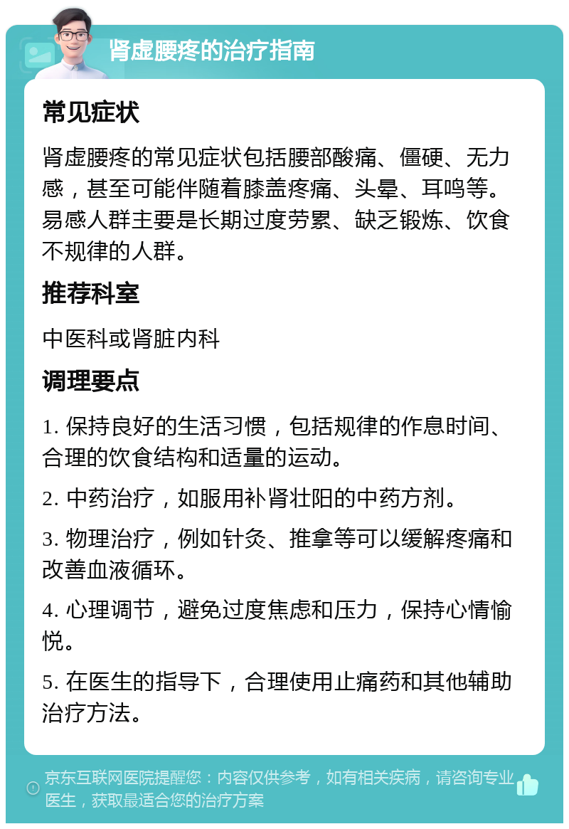 肾虚腰疼的治疗指南 常见症状 肾虚腰疼的常见症状包括腰部酸痛、僵硬、无力感，甚至可能伴随着膝盖疼痛、头晕、耳鸣等。易感人群主要是长期过度劳累、缺乏锻炼、饮食不规律的人群。 推荐科室 中医科或肾脏内科 调理要点 1. 保持良好的生活习惯，包括规律的作息时间、合理的饮食结构和适量的运动。 2. 中药治疗，如服用补肾壮阳的中药方剂。 3. 物理治疗，例如针灸、推拿等可以缓解疼痛和改善血液循环。 4. 心理调节，避免过度焦虑和压力，保持心情愉悦。 5. 在医生的指导下，合理使用止痛药和其他辅助治疗方法。