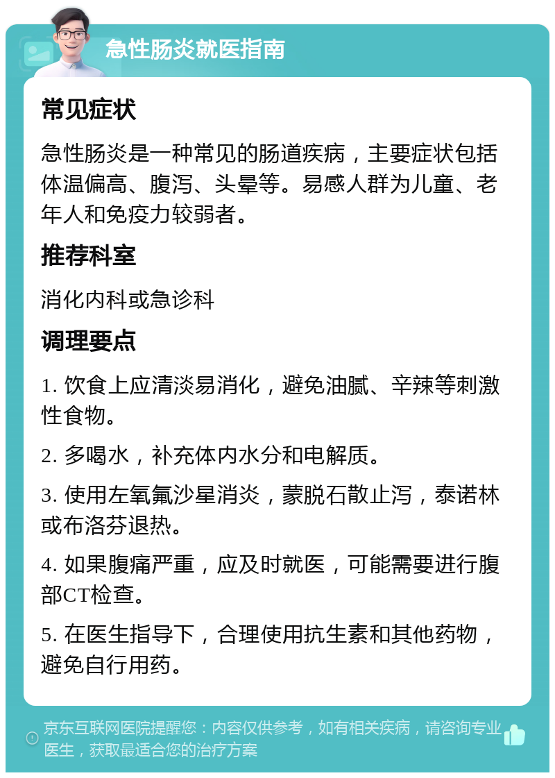 急性肠炎就医指南 常见症状 急性肠炎是一种常见的肠道疾病，主要症状包括体温偏高、腹泻、头晕等。易感人群为儿童、老年人和免疫力较弱者。 推荐科室 消化内科或急诊科 调理要点 1. 饮食上应清淡易消化，避免油腻、辛辣等刺激性食物。 2. 多喝水，补充体内水分和电解质。 3. 使用左氧氟沙星消炎，蒙脱石散止泻，泰诺林或布洛芬退热。 4. 如果腹痛严重，应及时就医，可能需要进行腹部CT检查。 5. 在医生指导下，合理使用抗生素和其他药物，避免自行用药。