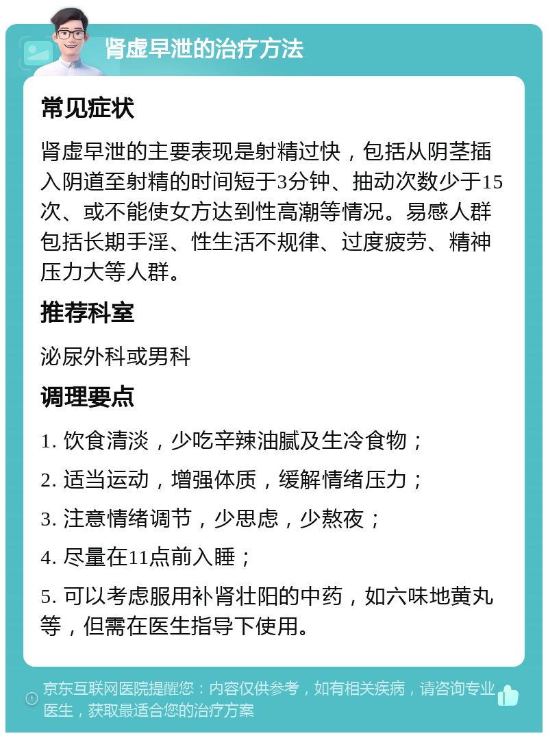 肾虚早泄的治疗方法 常见症状 肾虚早泄的主要表现是射精过快，包括从阴茎插入阴道至射精的时间短于3分钟、抽动次数少于15次、或不能使女方达到性高潮等情况。易感人群包括长期手淫、性生活不规律、过度疲劳、精神压力大等人群。 推荐科室 泌尿外科或男科 调理要点 1. 饮食清淡，少吃辛辣油腻及生冷食物； 2. 适当运动，增强体质，缓解情绪压力； 3. 注意情绪调节，少思虑，少熬夜； 4. 尽量在11点前入睡； 5. 可以考虑服用补肾壮阳的中药，如六味地黄丸等，但需在医生指导下使用。