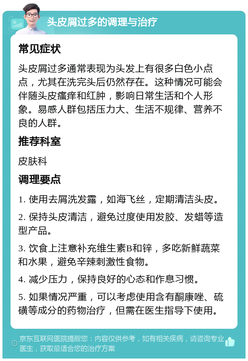 头皮屑过多的调理与治疗 常见症状 头皮屑过多通常表现为头发上有很多白色小点点，尤其在洗完头后仍然存在。这种情况可能会伴随头皮瘙痒和红肿，影响日常生活和个人形象。易感人群包括压力大、生活不规律、营养不良的人群。 推荐科室 皮肤科 调理要点 1. 使用去屑洗发露，如海飞丝，定期清洁头皮。 2. 保持头皮清洁，避免过度使用发胶、发蜡等造型产品。 3. 饮食上注意补充维生素B和锌，多吃新鲜蔬菜和水果，避免辛辣刺激性食物。 4. 减少压力，保持良好的心态和作息习惯。 5. 如果情况严重，可以考虑使用含有酮康唑、硫磺等成分的药物治疗，但需在医生指导下使用。