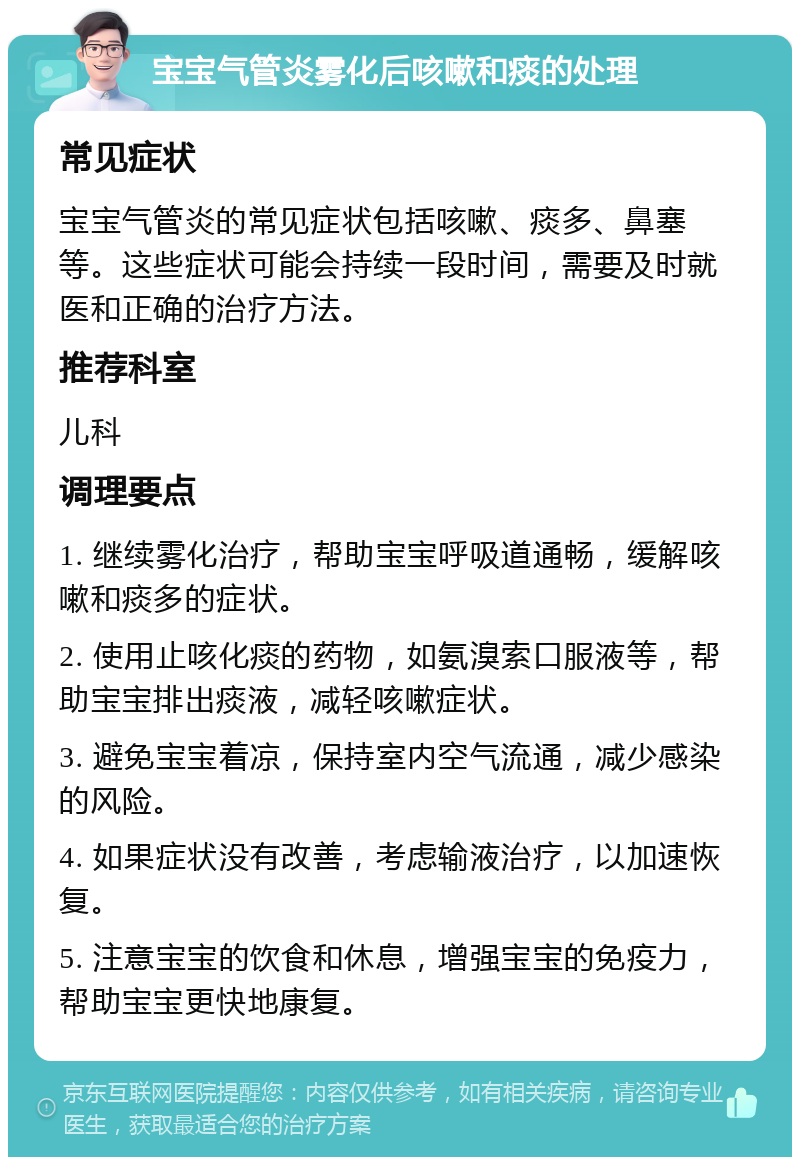 宝宝气管炎雾化后咳嗽和痰的处理 常见症状 宝宝气管炎的常见症状包括咳嗽、痰多、鼻塞等。这些症状可能会持续一段时间，需要及时就医和正确的治疗方法。 推荐科室 儿科 调理要点 1. 继续雾化治疗，帮助宝宝呼吸道通畅，缓解咳嗽和痰多的症状。 2. 使用止咳化痰的药物，如氨溴索口服液等，帮助宝宝排出痰液，减轻咳嗽症状。 3. 避免宝宝着凉，保持室内空气流通，减少感染的风险。 4. 如果症状没有改善，考虑输液治疗，以加速恢复。 5. 注意宝宝的饮食和休息，增强宝宝的免疫力，帮助宝宝更快地康复。