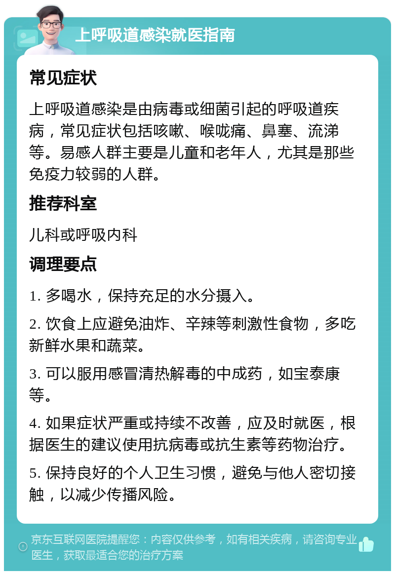 上呼吸道感染就医指南 常见症状 上呼吸道感染是由病毒或细菌引起的呼吸道疾病，常见症状包括咳嗽、喉咙痛、鼻塞、流涕等。易感人群主要是儿童和老年人，尤其是那些免疫力较弱的人群。 推荐科室 儿科或呼吸内科 调理要点 1. 多喝水，保持充足的水分摄入。 2. 饮食上应避免油炸、辛辣等刺激性食物，多吃新鲜水果和蔬菜。 3. 可以服用感冒清热解毒的中成药，如宝泰康等。 4. 如果症状严重或持续不改善，应及时就医，根据医生的建议使用抗病毒或抗生素等药物治疗。 5. 保持良好的个人卫生习惯，避免与他人密切接触，以减少传播风险。