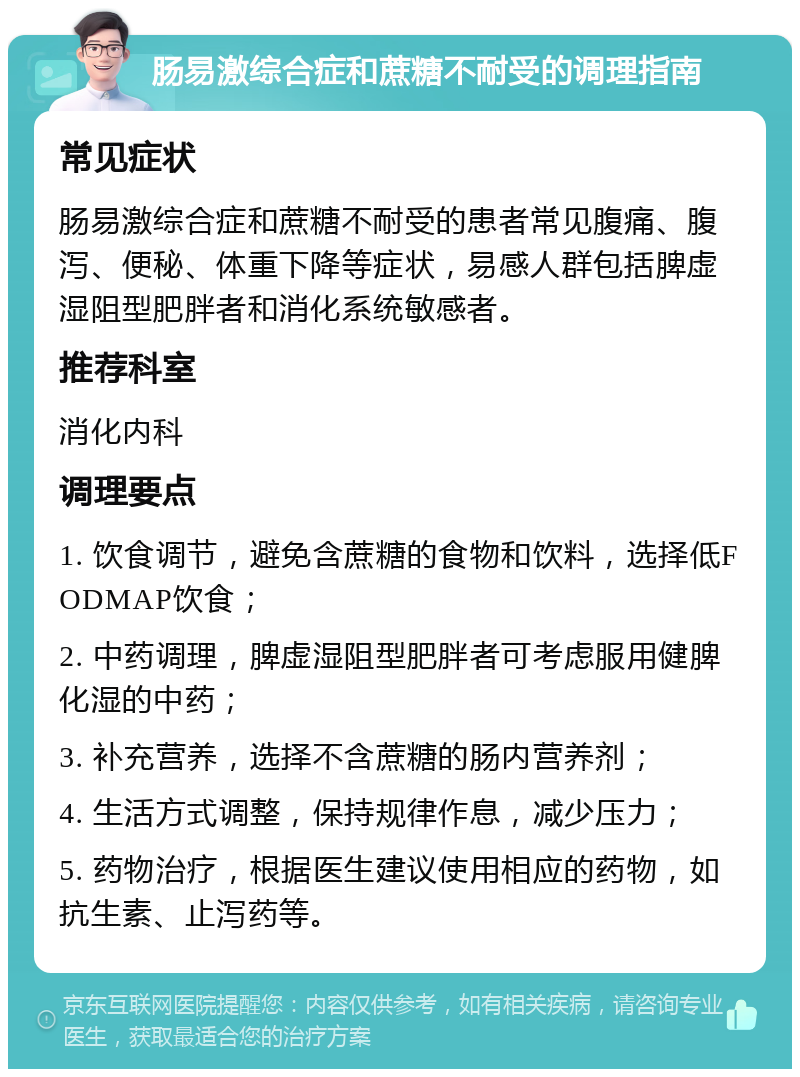 肠易激综合症和蔗糖不耐受的调理指南 常见症状 肠易激综合症和蔗糖不耐受的患者常见腹痛、腹泻、便秘、体重下降等症状，易感人群包括脾虚湿阻型肥胖者和消化系统敏感者。 推荐科室 消化内科 调理要点 1. 饮食调节，避免含蔗糖的食物和饮料，选择低FODMAP饮食； 2. 中药调理，脾虚湿阻型肥胖者可考虑服用健脾化湿的中药； 3. 补充营养，选择不含蔗糖的肠内营养剂； 4. 生活方式调整，保持规律作息，减少压力； 5. 药物治疗，根据医生建议使用相应的药物，如抗生素、止泻药等。