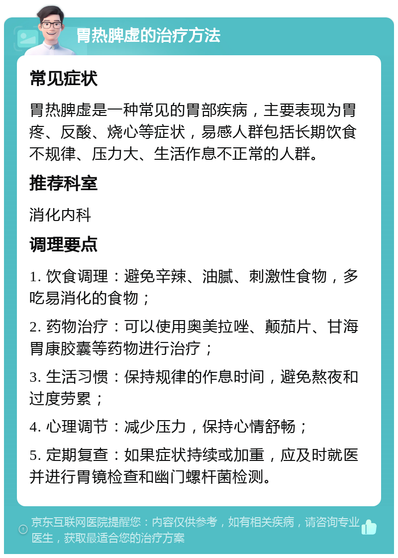 胃热脾虚的治疗方法 常见症状 胃热脾虚是一种常见的胃部疾病，主要表现为胃疼、反酸、烧心等症状，易感人群包括长期饮食不规律、压力大、生活作息不正常的人群。 推荐科室 消化内科 调理要点 1. 饮食调理：避免辛辣、油腻、刺激性食物，多吃易消化的食物； 2. 药物治疗：可以使用奥美拉唑、颠茄片、甘海胃康胶囊等药物进行治疗； 3. 生活习惯：保持规律的作息时间，避免熬夜和过度劳累； 4. 心理调节：减少压力，保持心情舒畅； 5. 定期复查：如果症状持续或加重，应及时就医并进行胃镜检查和幽门螺杆菌检测。