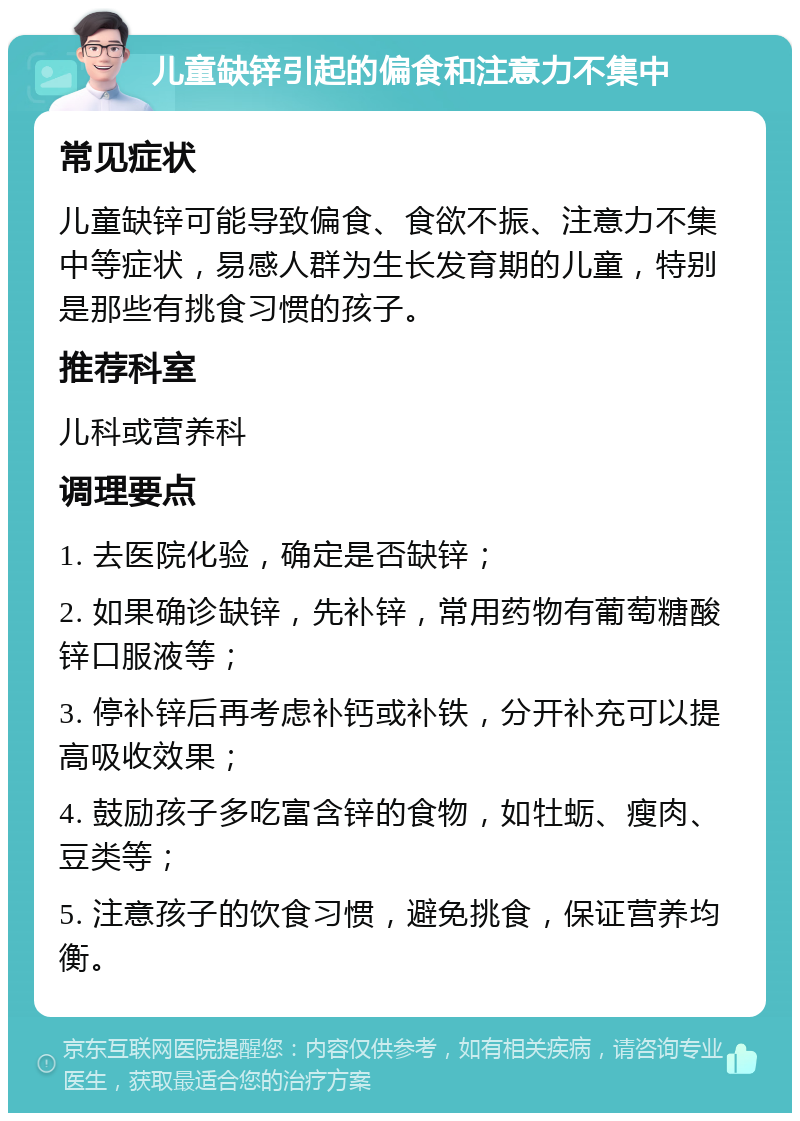 儿童缺锌引起的偏食和注意力不集中 常见症状 儿童缺锌可能导致偏食、食欲不振、注意力不集中等症状，易感人群为生长发育期的儿童，特别是那些有挑食习惯的孩子。 推荐科室 儿科或营养科 调理要点 1. 去医院化验，确定是否缺锌； 2. 如果确诊缺锌，先补锌，常用药物有葡萄糖酸锌口服液等； 3. 停补锌后再考虑补钙或补铁，分开补充可以提高吸收效果； 4. 鼓励孩子多吃富含锌的食物，如牡蛎、瘦肉、豆类等； 5. 注意孩子的饮食习惯，避免挑食，保证营养均衡。