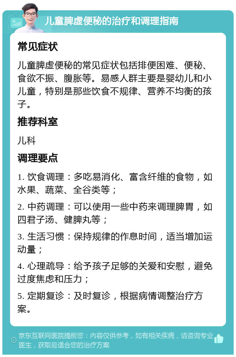 儿童脾虚便秘的治疗和调理指南 常见症状 儿童脾虚便秘的常见症状包括排便困难、便秘、食欲不振、腹胀等。易感人群主要是婴幼儿和小儿童，特别是那些饮食不规律、营养不均衡的孩子。 推荐科室 儿科 调理要点 1. 饮食调理：多吃易消化、富含纤维的食物，如水果、蔬菜、全谷类等； 2. 中药调理：可以使用一些中药来调理脾胃，如四君子汤、健脾丸等； 3. 生活习惯：保持规律的作息时间，适当增加运动量； 4. 心理疏导：给予孩子足够的关爱和安慰，避免过度焦虑和压力； 5. 定期复诊：及时复诊，根据病情调整治疗方案。