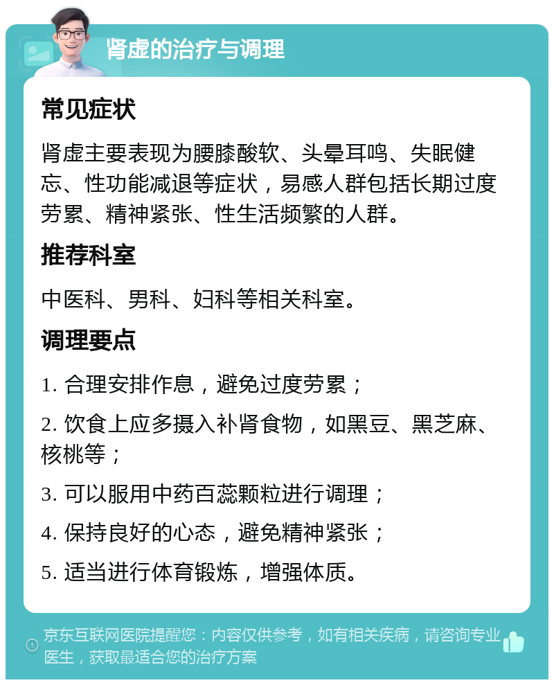 肾虚的治疗与调理 常见症状 肾虚主要表现为腰膝酸软、头晕耳鸣、失眠健忘、性功能减退等症状，易感人群包括长期过度劳累、精神紧张、性生活频繁的人群。 推荐科室 中医科、男科、妇科等相关科室。 调理要点 1. 合理安排作息，避免过度劳累； 2. 饮食上应多摄入补肾食物，如黑豆、黑芝麻、核桃等； 3. 可以服用中药百蕊颗粒进行调理； 4. 保持良好的心态，避免精神紧张； 5. 适当进行体育锻炼，增强体质。