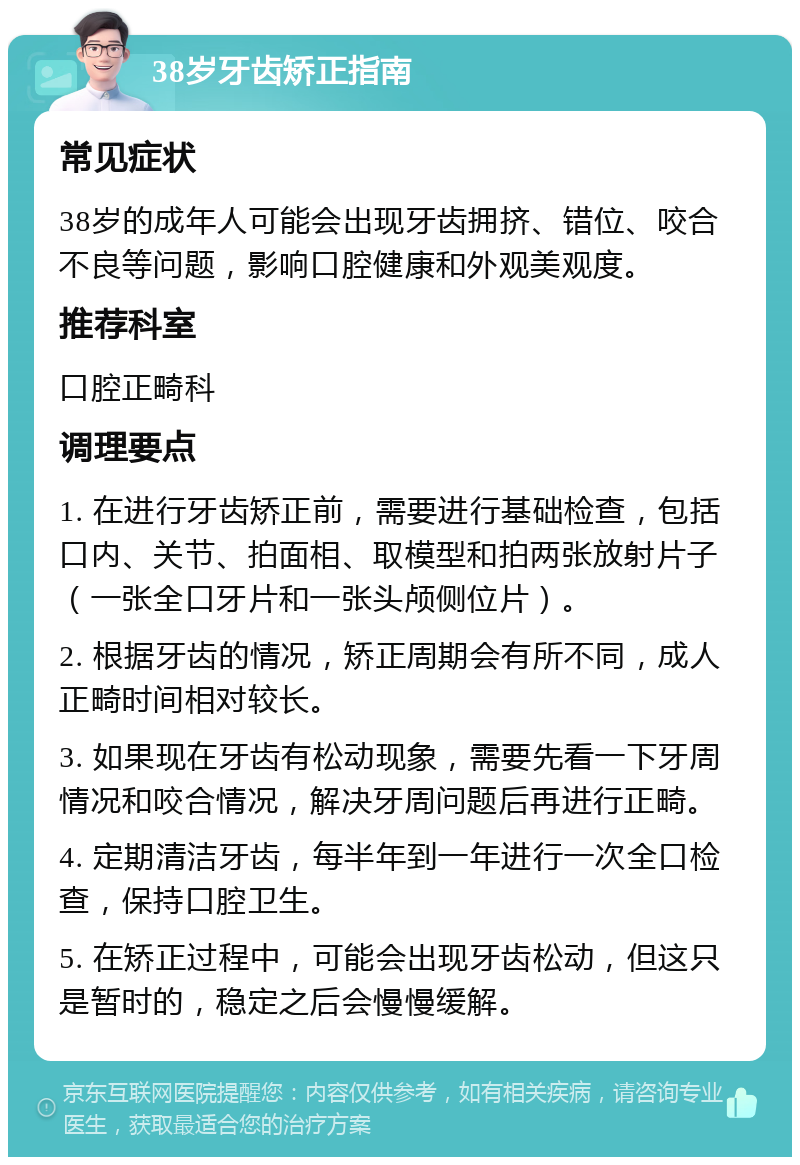 38岁牙齿矫正指南 常见症状 38岁的成年人可能会出现牙齿拥挤、错位、咬合不良等问题，影响口腔健康和外观美观度。 推荐科室 口腔正畸科 调理要点 1. 在进行牙齿矫正前，需要进行基础检查，包括口内、关节、拍面相、取模型和拍两张放射片子（一张全口牙片和一张头颅侧位片）。 2. 根据牙齿的情况，矫正周期会有所不同，成人正畸时间相对较长。 3. 如果现在牙齿有松动现象，需要先看一下牙周情况和咬合情况，解决牙周问题后再进行正畸。 4. 定期清洁牙齿，每半年到一年进行一次全口检查，保持口腔卫生。 5. 在矫正过程中，可能会出现牙齿松动，但这只是暂时的，稳定之后会慢慢缓解。