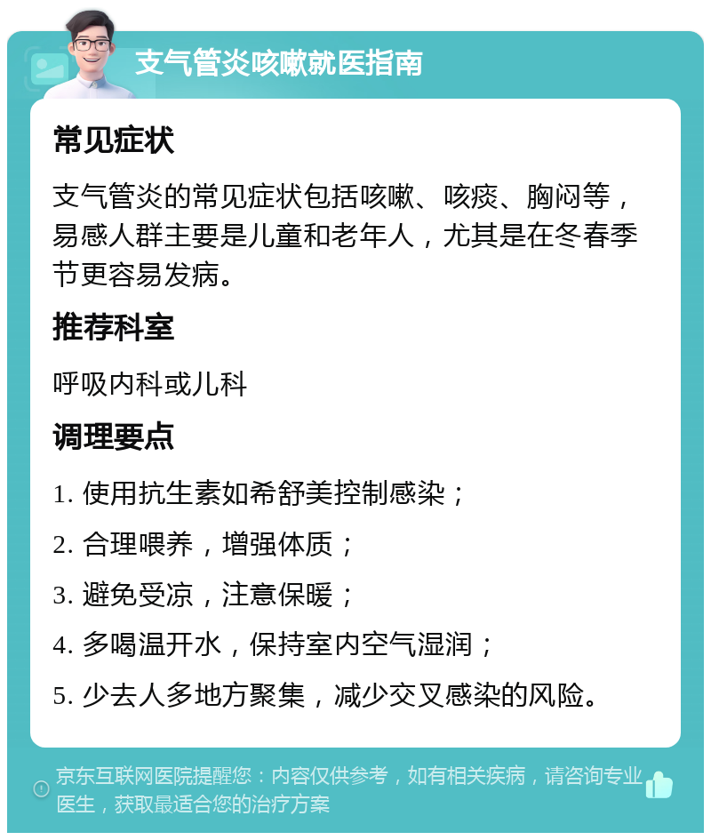 支气管炎咳嗽就医指南 常见症状 支气管炎的常见症状包括咳嗽、咳痰、胸闷等，易感人群主要是儿童和老年人，尤其是在冬春季节更容易发病。 推荐科室 呼吸内科或儿科 调理要点 1. 使用抗生素如希舒美控制感染； 2. 合理喂养，增强体质； 3. 避免受凉，注意保暖； 4. 多喝温开水，保持室内空气湿润； 5. 少去人多地方聚集，减少交叉感染的风险。