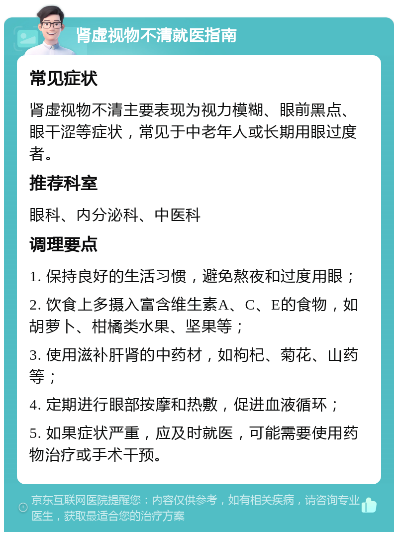 肾虚视物不清就医指南 常见症状 肾虚视物不清主要表现为视力模糊、眼前黑点、眼干涩等症状，常见于中老年人或长期用眼过度者。 推荐科室 眼科、内分泌科、中医科 调理要点 1. 保持良好的生活习惯，避免熬夜和过度用眼； 2. 饮食上多摄入富含维生素A、C、E的食物，如胡萝卜、柑橘类水果、坚果等； 3. 使用滋补肝肾的中药材，如枸杞、菊花、山药等； 4. 定期进行眼部按摩和热敷，促进血液循环； 5. 如果症状严重，应及时就医，可能需要使用药物治疗或手术干预。