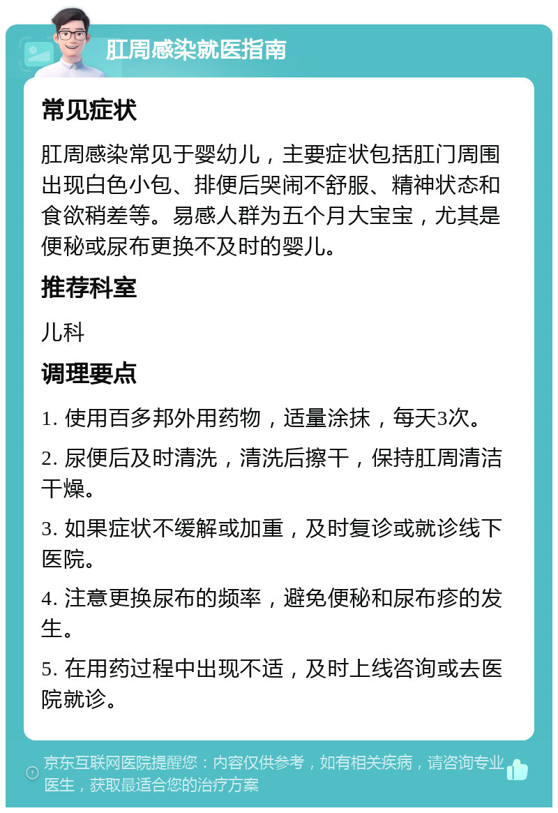 肛周感染就医指南 常见症状 肛周感染常见于婴幼儿，主要症状包括肛门周围出现白色小包、排便后哭闹不舒服、精神状态和食欲稍差等。易感人群为五个月大宝宝，尤其是便秘或尿布更换不及时的婴儿。 推荐科室 儿科 调理要点 1. 使用百多邦外用药物，适量涂抹，每天3次。 2. 尿便后及时清洗，清洗后擦干，保持肛周清洁干燥。 3. 如果症状不缓解或加重，及时复诊或就诊线下医院。 4. 注意更换尿布的频率，避免便秘和尿布疹的发生。 5. 在用药过程中出现不适，及时上线咨询或去医院就诊。