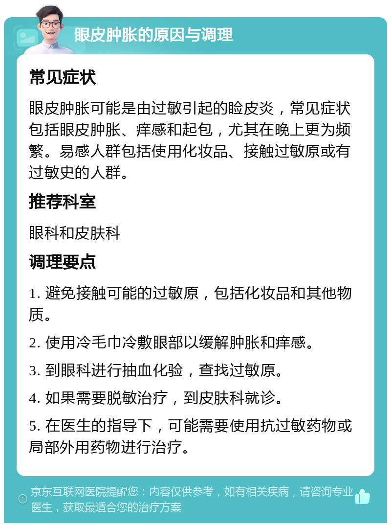 眼皮肿胀的原因与调理 常见症状 眼皮肿胀可能是由过敏引起的睑皮炎，常见症状包括眼皮肿胀、痒感和起包，尤其在晚上更为频繁。易感人群包括使用化妆品、接触过敏原或有过敏史的人群。 推荐科室 眼科和皮肤科 调理要点 1. 避免接触可能的过敏原，包括化妆品和其他物质。 2. 使用冷毛巾冷敷眼部以缓解肿胀和痒感。 3. 到眼科进行抽血化验，查找过敏原。 4. 如果需要脱敏治疗，到皮肤科就诊。 5. 在医生的指导下，可能需要使用抗过敏药物或局部外用药物进行治疗。