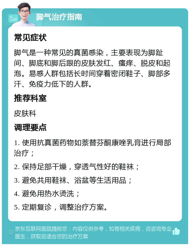 脚气治疗指南 常见症状 脚气是一种常见的真菌感染，主要表现为脚趾间、脚底和脚后跟的皮肤发红、瘙痒、脱皮和起泡。易感人群包括长时间穿着密闭鞋子、脚部多汗、免疫力低下的人群。 推荐科室 皮肤科 调理要点 1. 使用抗真菌药物如萘替芬酮康唑乳膏进行局部治疗； 2. 保持足部干燥，穿透气性好的鞋袜； 3. 避免共用鞋袜、浴盆等生活用品； 4. 避免用热水烫洗； 5. 定期复诊，调整治疗方案。