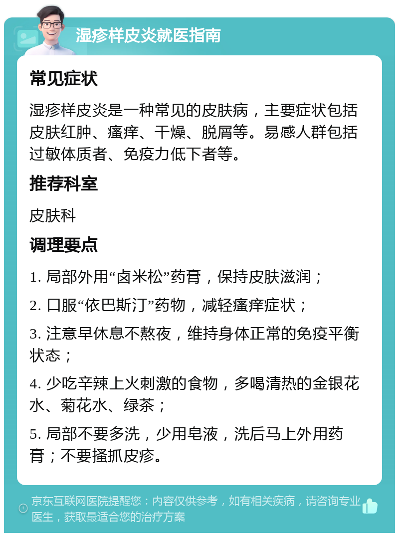 湿疹样皮炎就医指南 常见症状 湿疹样皮炎是一种常见的皮肤病，主要症状包括皮肤红肿、瘙痒、干燥、脱屑等。易感人群包括过敏体质者、免疫力低下者等。 推荐科室 皮肤科 调理要点 1. 局部外用“卤米松”药膏，保持皮肤滋润； 2. 口服“依巴斯汀”药物，减轻瘙痒症状； 3. 注意早休息不熬夜，维持身体正常的免疫平衡状态； 4. 少吃辛辣上火刺激的食物，多喝清热的金银花水、菊花水、绿茶； 5. 局部不要多洗，少用皂液，洗后马上外用药膏；不要搔抓皮疹。