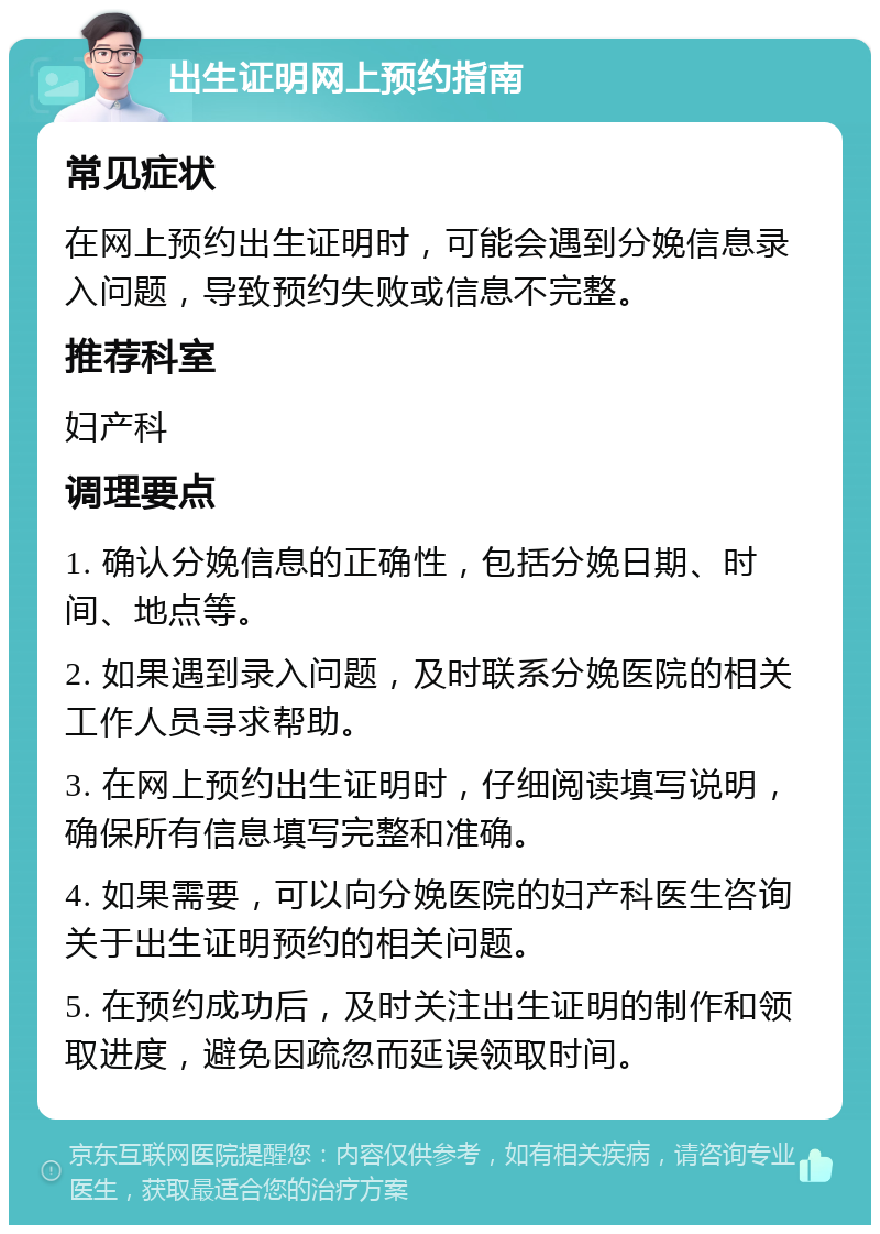 出生证明网上预约指南 常见症状 在网上预约出生证明时，可能会遇到分娩信息录入问题，导致预约失败或信息不完整。 推荐科室 妇产科 调理要点 1. 确认分娩信息的正确性，包括分娩日期、时间、地点等。 2. 如果遇到录入问题，及时联系分娩医院的相关工作人员寻求帮助。 3. 在网上预约出生证明时，仔细阅读填写说明，确保所有信息填写完整和准确。 4. 如果需要，可以向分娩医院的妇产科医生咨询关于出生证明预约的相关问题。 5. 在预约成功后，及时关注出生证明的制作和领取进度，避免因疏忽而延误领取时间。