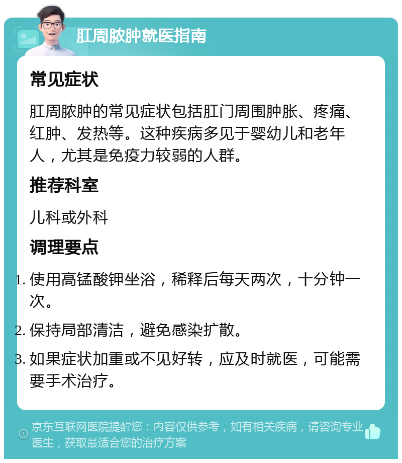 肛周脓肿就医指南 常见症状 肛周脓肿的常见症状包括肛门周围肿胀、疼痛、红肿、发热等。这种疾病多见于婴幼儿和老年人，尤其是免疫力较弱的人群。 推荐科室 儿科或外科 调理要点 使用高锰酸钾坐浴，稀释后每天两次，十分钟一次。 保持局部清洁，避免感染扩散。 如果症状加重或不见好转，应及时就医，可能需要手术治疗。