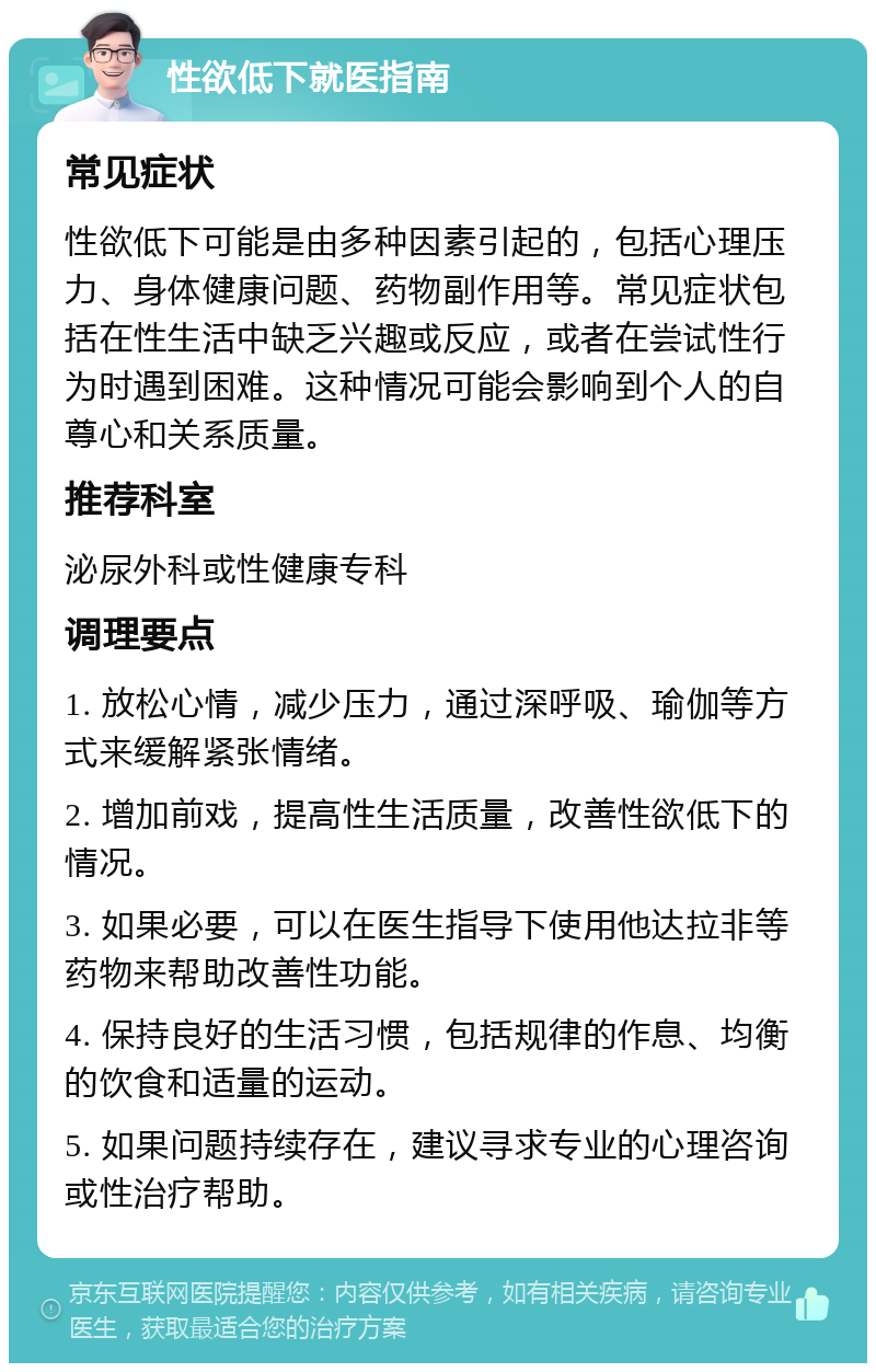 性欲低下就医指南 常见症状 性欲低下可能是由多种因素引起的，包括心理压力、身体健康问题、药物副作用等。常见症状包括在性生活中缺乏兴趣或反应，或者在尝试性行为时遇到困难。这种情况可能会影响到个人的自尊心和关系质量。 推荐科室 泌尿外科或性健康专科 调理要点 1. 放松心情，减少压力，通过深呼吸、瑜伽等方式来缓解紧张情绪。 2. 增加前戏，提高性生活质量，改善性欲低下的情况。 3. 如果必要，可以在医生指导下使用他达拉非等药物来帮助改善性功能。 4. 保持良好的生活习惯，包括规律的作息、均衡的饮食和适量的运动。 5. 如果问题持续存在，建议寻求专业的心理咨询或性治疗帮助。