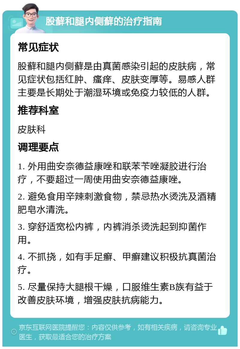 股藓和腿内侧藓的治疗指南 常见症状 股藓和腿内侧藓是由真菌感染引起的皮肤病，常见症状包括红肿、瘙痒、皮肤变厚等。易感人群主要是长期处于潮湿环境或免疫力较低的人群。 推荐科室 皮肤科 调理要点 1. 外用曲安奈德益康唑和联苯苄唑凝胶进行治疗，不要超过一周使用曲安奈德益康唑。 2. 避免食用辛辣刺激食物，禁忌热水烫洗及酒精肥皂水清洗。 3. 穿舒适宽松内裤，内裤消杀烫洗起到抑菌作用。 4. 不抓挠，如有手足癣、甲癣建议积极抗真菌治疗。 5. 尽量保持大腿根干燥，口服维生素B族有益于改善皮肤环境，增强皮肤抗病能力。