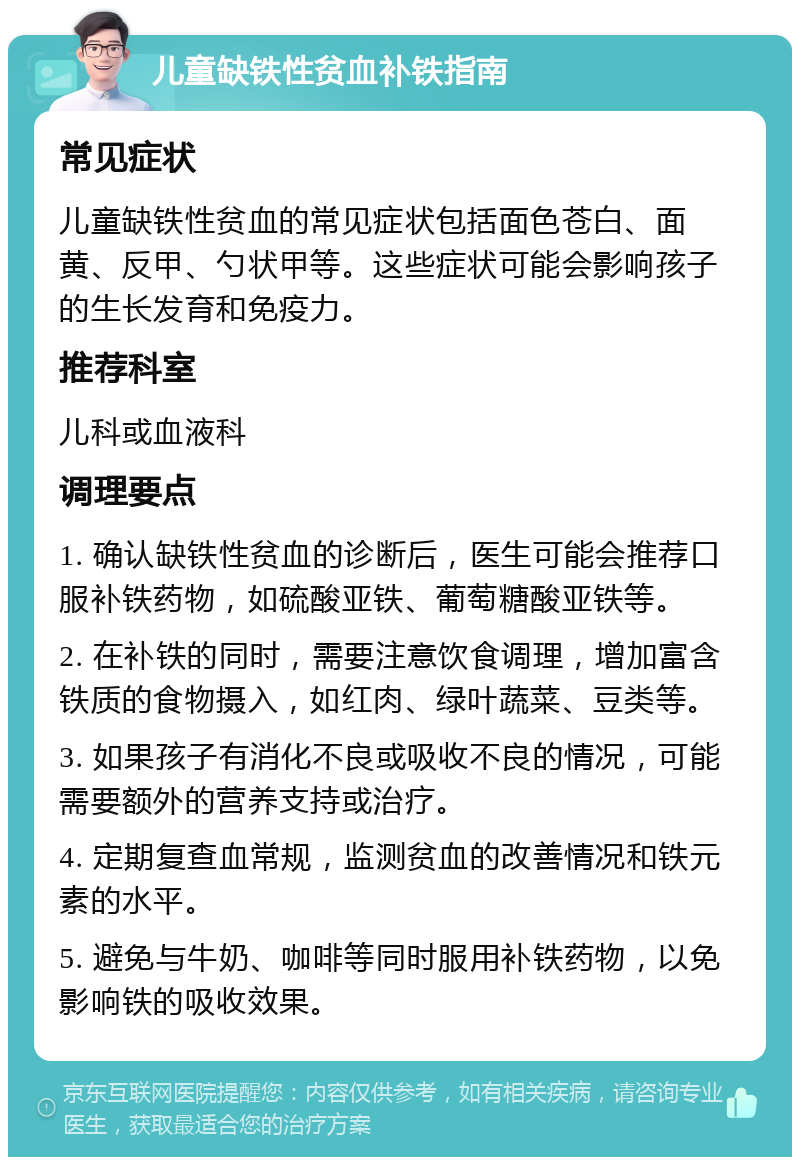 儿童缺铁性贫血补铁指南 常见症状 儿童缺铁性贫血的常见症状包括面色苍白、面黄、反甲、勺状甲等。这些症状可能会影响孩子的生长发育和免疫力。 推荐科室 儿科或血液科 调理要点 1. 确认缺铁性贫血的诊断后，医生可能会推荐口服补铁药物，如硫酸亚铁、葡萄糖酸亚铁等。 2. 在补铁的同时，需要注意饮食调理，增加富含铁质的食物摄入，如红肉、绿叶蔬菜、豆类等。 3. 如果孩子有消化不良或吸收不良的情况，可能需要额外的营养支持或治疗。 4. 定期复查血常规，监测贫血的改善情况和铁元素的水平。 5. 避免与牛奶、咖啡等同时服用补铁药物，以免影响铁的吸收效果。