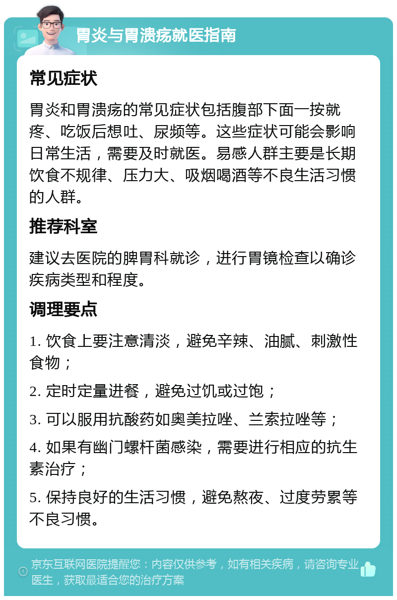 胃炎与胃溃疡就医指南 常见症状 胃炎和胃溃疡的常见症状包括腹部下面一按就疼、吃饭后想吐、尿频等。这些症状可能会影响日常生活，需要及时就医。易感人群主要是长期饮食不规律、压力大、吸烟喝酒等不良生活习惯的人群。 推荐科室 建议去医院的脾胃科就诊，进行胃镜检查以确诊疾病类型和程度。 调理要点 1. 饮食上要注意清淡，避免辛辣、油腻、刺激性食物； 2. 定时定量进餐，避免过饥或过饱； 3. 可以服用抗酸药如奥美拉唑、兰索拉唑等； 4. 如果有幽门螺杆菌感染，需要进行相应的抗生素治疗； 5. 保持良好的生活习惯，避免熬夜、过度劳累等不良习惯。