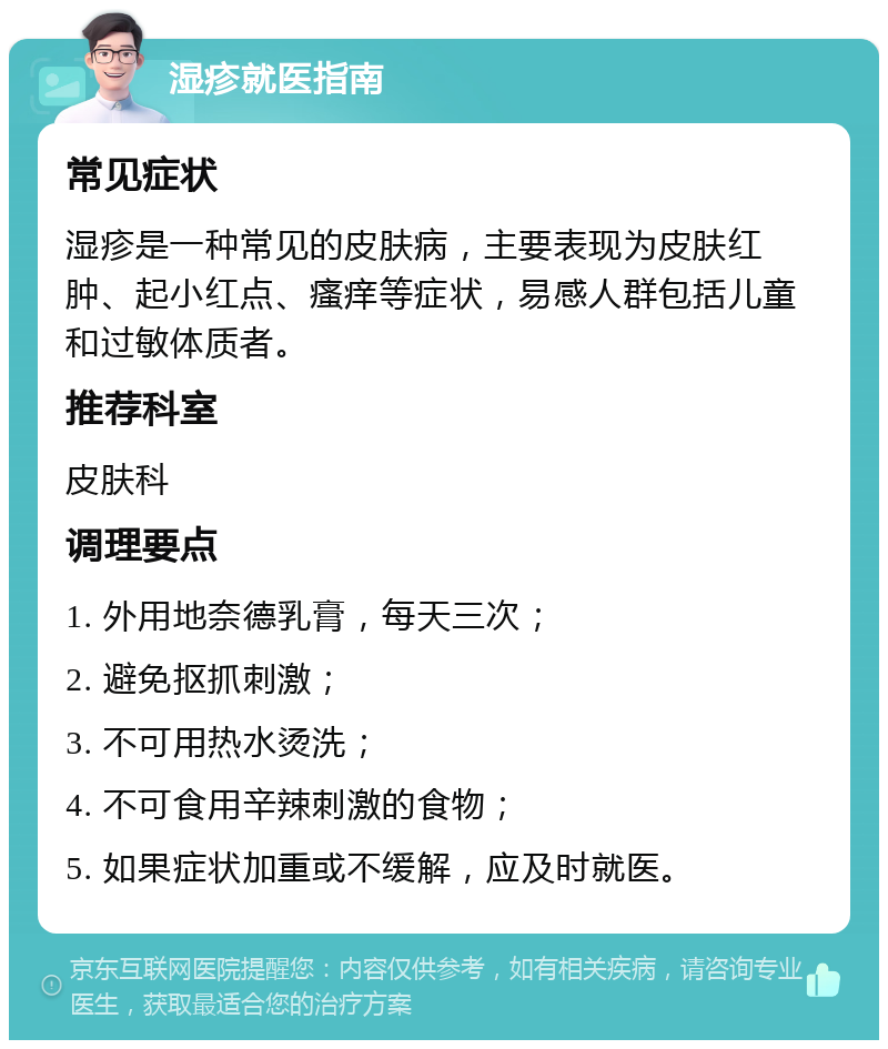 湿疹就医指南 常见症状 湿疹是一种常见的皮肤病，主要表现为皮肤红肿、起小红点、瘙痒等症状，易感人群包括儿童和过敏体质者。 推荐科室 皮肤科 调理要点 1. 外用地奈德乳膏，每天三次； 2. 避免抠抓刺激； 3. 不可用热水烫洗； 4. 不可食用辛辣刺激的食物； 5. 如果症状加重或不缓解，应及时就医。