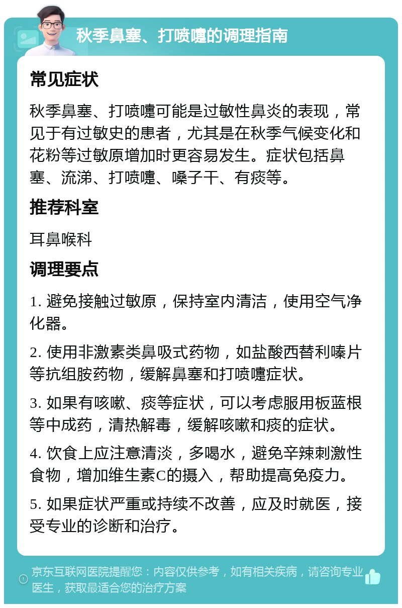 秋季鼻塞、打喷嚏的调理指南 常见症状 秋季鼻塞、打喷嚏可能是过敏性鼻炎的表现，常见于有过敏史的患者，尤其是在秋季气候变化和花粉等过敏原增加时更容易发生。症状包括鼻塞、流涕、打喷嚏、嗓子干、有痰等。 推荐科室 耳鼻喉科 调理要点 1. 避免接触过敏原，保持室内清洁，使用空气净化器。 2. 使用非激素类鼻吸式药物，如盐酸西替利嗪片等抗组胺药物，缓解鼻塞和打喷嚏症状。 3. 如果有咳嗽、痰等症状，可以考虑服用板蓝根等中成药，清热解毒，缓解咳嗽和痰的症状。 4. 饮食上应注意清淡，多喝水，避免辛辣刺激性食物，增加维生素C的摄入，帮助提高免疫力。 5. 如果症状严重或持续不改善，应及时就医，接受专业的诊断和治疗。