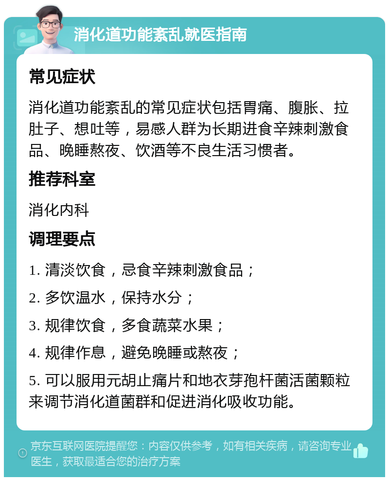 消化道功能紊乱就医指南 常见症状 消化道功能紊乱的常见症状包括胃痛、腹胀、拉肚子、想吐等，易感人群为长期进食辛辣刺激食品、晚睡熬夜、饮酒等不良生活习惯者。 推荐科室 消化内科 调理要点 1. 清淡饮食，忌食辛辣刺激食品； 2. 多饮温水，保持水分； 3. 规律饮食，多食蔬菜水果； 4. 规律作息，避免晚睡或熬夜； 5. 可以服用元胡止痛片和地衣芽孢杆菌活菌颗粒来调节消化道菌群和促进消化吸收功能。