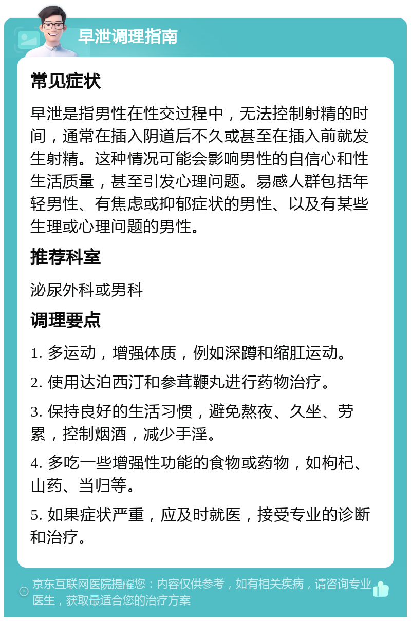 早泄调理指南 常见症状 早泄是指男性在性交过程中，无法控制射精的时间，通常在插入阴道后不久或甚至在插入前就发生射精。这种情况可能会影响男性的自信心和性生活质量，甚至引发心理问题。易感人群包括年轻男性、有焦虑或抑郁症状的男性、以及有某些生理或心理问题的男性。 推荐科室 泌尿外科或男科 调理要点 1. 多运动，增强体质，例如深蹲和缩肛运动。 2. 使用达泊西汀和参茸鞭丸进行药物治疗。 3. 保持良好的生活习惯，避免熬夜、久坐、劳累，控制烟酒，减少手淫。 4. 多吃一些增强性功能的食物或药物，如枸杞、山药、当归等。 5. 如果症状严重，应及时就医，接受专业的诊断和治疗。