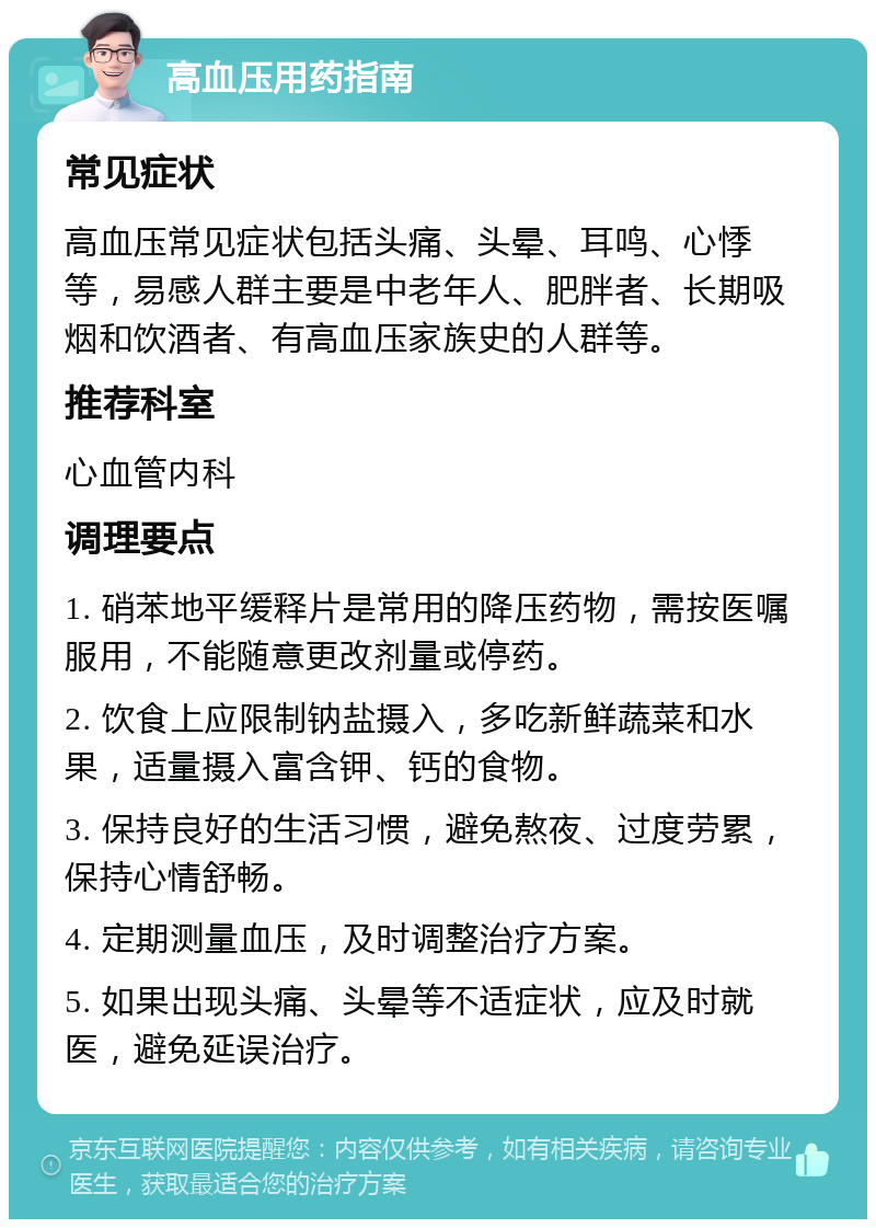 高血压用药指南 常见症状 高血压常见症状包括头痛、头晕、耳鸣、心悸等，易感人群主要是中老年人、肥胖者、长期吸烟和饮酒者、有高血压家族史的人群等。 推荐科室 心血管内科 调理要点 1. 硝苯地平缓释片是常用的降压药物，需按医嘱服用，不能随意更改剂量或停药。 2. 饮食上应限制钠盐摄入，多吃新鲜蔬菜和水果，适量摄入富含钾、钙的食物。 3. 保持良好的生活习惯，避免熬夜、过度劳累，保持心情舒畅。 4. 定期测量血压，及时调整治疗方案。 5. 如果出现头痛、头晕等不适症状，应及时就医，避免延误治疗。