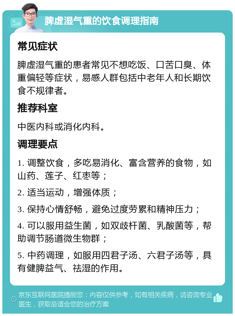 脾虚湿气重的饮食调理指南 常见症状 脾虚湿气重的患者常见不想吃饭、口苦口臭、体重偏轻等症状，易感人群包括中老年人和长期饮食不规律者。 推荐科室 中医内科或消化内科。 调理要点 1. 调整饮食，多吃易消化、富含营养的食物，如山药、莲子、红枣等； 2. 适当运动，增强体质； 3. 保持心情舒畅，避免过度劳累和精神压力； 4. 可以服用益生菌，如双歧杆菌、乳酸菌等，帮助调节肠道微生物群； 5. 中药调理，如服用四君子汤、六君子汤等，具有健脾益气、祛湿的作用。