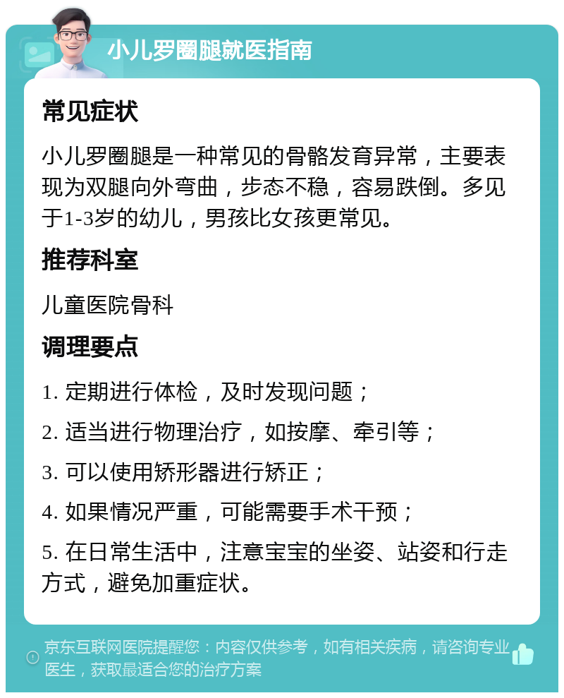 小儿罗圈腿就医指南 常见症状 小儿罗圈腿是一种常见的骨骼发育异常，主要表现为双腿向外弯曲，步态不稳，容易跌倒。多见于1-3岁的幼儿，男孩比女孩更常见。 推荐科室 儿童医院骨科 调理要点 1. 定期进行体检，及时发现问题； 2. 适当进行物理治疗，如按摩、牵引等； 3. 可以使用矫形器进行矫正； 4. 如果情况严重，可能需要手术干预； 5. 在日常生活中，注意宝宝的坐姿、站姿和行走方式，避免加重症状。