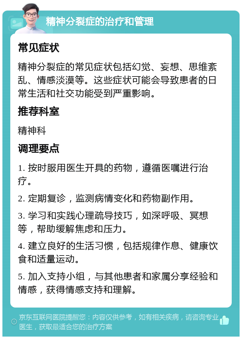 精神分裂症的治疗和管理 常见症状 精神分裂症的常见症状包括幻觉、妄想、思维紊乱、情感淡漠等。这些症状可能会导致患者的日常生活和社交功能受到严重影响。 推荐科室 精神科 调理要点 1. 按时服用医生开具的药物，遵循医嘱进行治疗。 2. 定期复诊，监测病情变化和药物副作用。 3. 学习和实践心理疏导技巧，如深呼吸、冥想等，帮助缓解焦虑和压力。 4. 建立良好的生活习惯，包括规律作息、健康饮食和适量运动。 5. 加入支持小组，与其他患者和家属分享经验和情感，获得情感支持和理解。