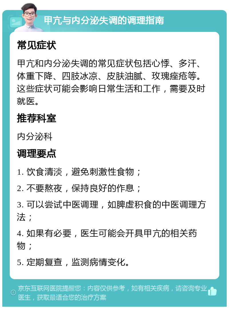 甲亢与内分泌失调的调理指南 常见症状 甲亢和内分泌失调的常见症状包括心悸、多汗、体重下降、四肢冰凉、皮肤油腻、玫瑰痤疮等。这些症状可能会影响日常生活和工作，需要及时就医。 推荐科室 内分泌科 调理要点 1. 饮食清淡，避免刺激性食物； 2. 不要熬夜，保持良好的作息； 3. 可以尝试中医调理，如脾虚积食的中医调理方法； 4. 如果有必要，医生可能会开具甲亢的相关药物； 5. 定期复查，监测病情变化。