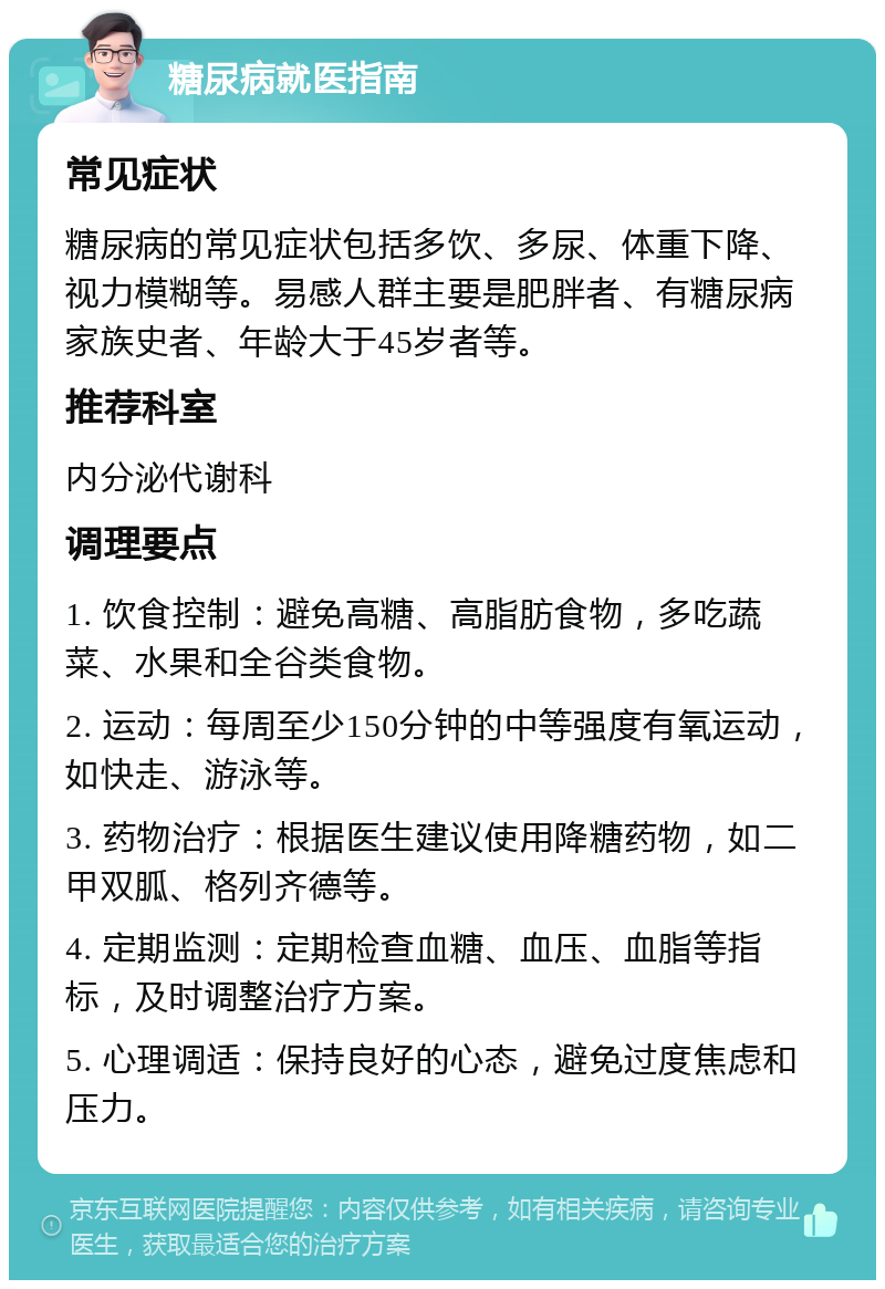 糖尿病就医指南 常见症状 糖尿病的常见症状包括多饮、多尿、体重下降、视力模糊等。易感人群主要是肥胖者、有糖尿病家族史者、年龄大于45岁者等。 推荐科室 内分泌代谢科 调理要点 1. 饮食控制：避免高糖、高脂肪食物，多吃蔬菜、水果和全谷类食物。 2. 运动：每周至少150分钟的中等强度有氧运动，如快走、游泳等。 3. 药物治疗：根据医生建议使用降糖药物，如二甲双胍、格列齐德等。 4. 定期监测：定期检查血糖、血压、血脂等指标，及时调整治疗方案。 5. 心理调适：保持良好的心态，避免过度焦虑和压力。