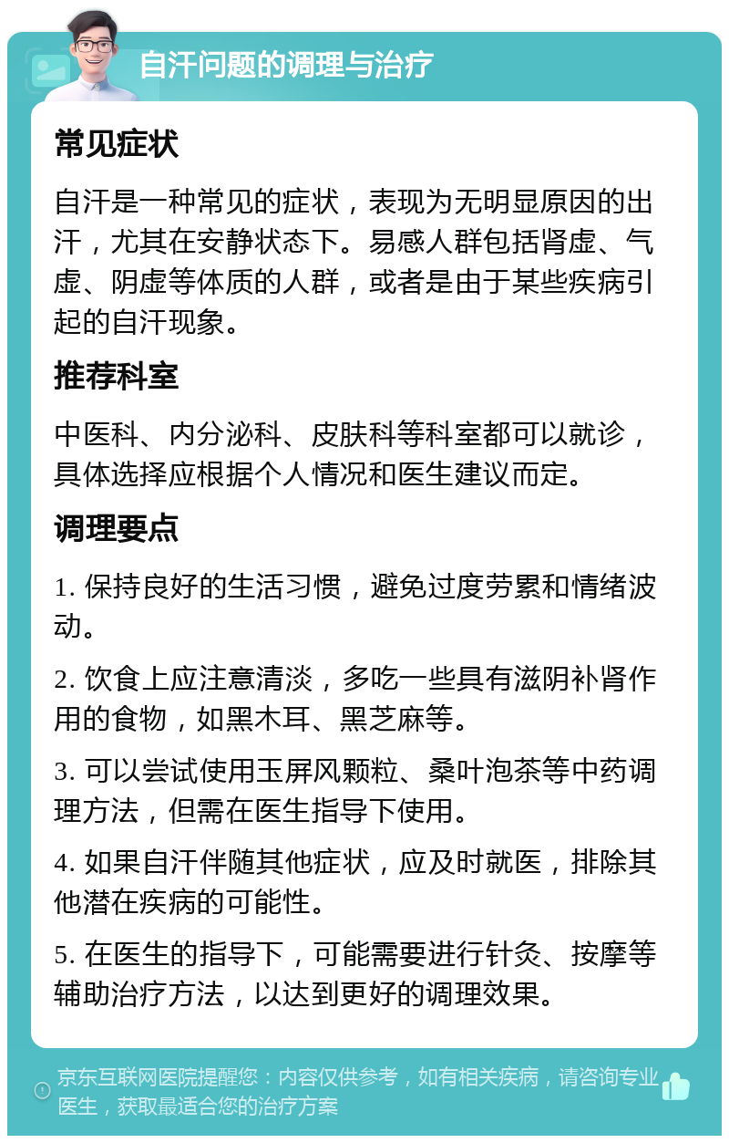 自汗问题的调理与治疗 常见症状 自汗是一种常见的症状，表现为无明显原因的出汗，尤其在安静状态下。易感人群包括肾虚、气虚、阴虚等体质的人群，或者是由于某些疾病引起的自汗现象。 推荐科室 中医科、内分泌科、皮肤科等科室都可以就诊，具体选择应根据个人情况和医生建议而定。 调理要点 1. 保持良好的生活习惯，避免过度劳累和情绪波动。 2. 饮食上应注意清淡，多吃一些具有滋阴补肾作用的食物，如黑木耳、黑芝麻等。 3. 可以尝试使用玉屏风颗粒、桑叶泡茶等中药调理方法，但需在医生指导下使用。 4. 如果自汗伴随其他症状，应及时就医，排除其他潜在疾病的可能性。 5. 在医生的指导下，可能需要进行针灸、按摩等辅助治疗方法，以达到更好的调理效果。