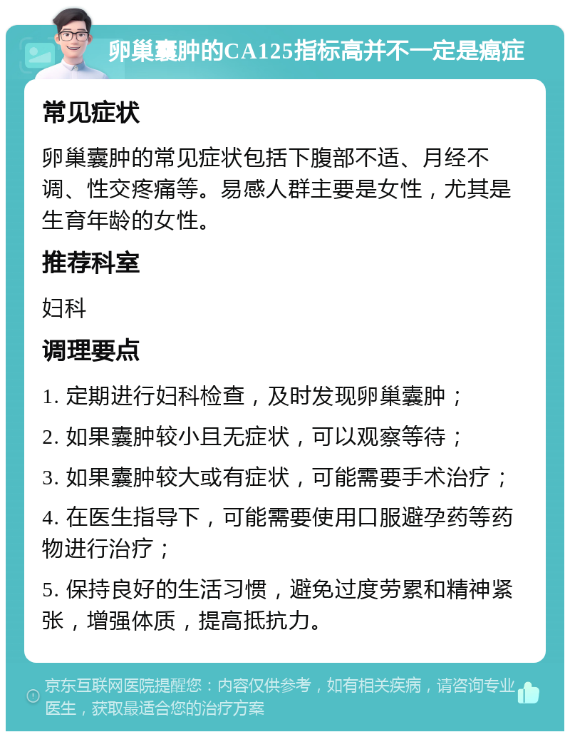 卵巢囊肿的CA125指标高并不一定是癌症 常见症状 卵巢囊肿的常见症状包括下腹部不适、月经不调、性交疼痛等。易感人群主要是女性，尤其是生育年龄的女性。 推荐科室 妇科 调理要点 1. 定期进行妇科检查，及时发现卵巢囊肿； 2. 如果囊肿较小且无症状，可以观察等待； 3. 如果囊肿较大或有症状，可能需要手术治疗； 4. 在医生指导下，可能需要使用口服避孕药等药物进行治疗； 5. 保持良好的生活习惯，避免过度劳累和精神紧张，增强体质，提高抵抗力。