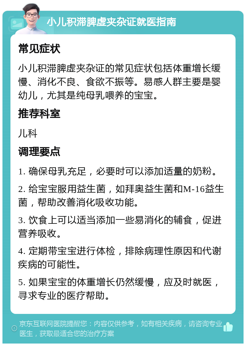 小儿积滞脾虚夹杂证就医指南 常见症状 小儿积滞脾虚夹杂证的常见症状包括体重增长缓慢、消化不良、食欲不振等。易感人群主要是婴幼儿，尤其是纯母乳喂养的宝宝。 推荐科室 儿科 调理要点 1. 确保母乳充足，必要时可以添加适量的奶粉。 2. 给宝宝服用益生菌，如拜奥益生菌和M-16益生菌，帮助改善消化吸收功能。 3. 饮食上可以适当添加一些易消化的辅食，促进营养吸收。 4. 定期带宝宝进行体检，排除病理性原因和代谢疾病的可能性。 5. 如果宝宝的体重增长仍然缓慢，应及时就医，寻求专业的医疗帮助。