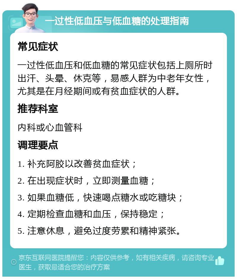 一过性低血压与低血糖的处理指南 常见症状 一过性低血压和低血糖的常见症状包括上厕所时出汗、头晕、休克等，易感人群为中老年女性，尤其是在月经期间或有贫血症状的人群。 推荐科室 内科或心血管科 调理要点 1. 补充阿胶以改善贫血症状； 2. 在出现症状时，立即测量血糖； 3. 如果血糖低，快速喝点糖水或吃糖块； 4. 定期检查血糖和血压，保持稳定； 5. 注意休息，避免过度劳累和精神紧张。