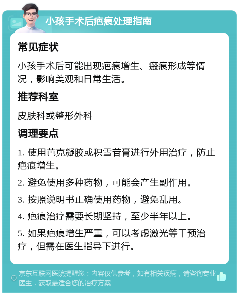 小孩手术后疤痕处理指南 常见症状 小孩手术后可能出现疤痕增生、瘢痕形成等情况，影响美观和日常生活。 推荐科室 皮肤科或整形外科 调理要点 1. 使用芭克凝胶或积雪苷膏进行外用治疗，防止疤痕增生。 2. 避免使用多种药物，可能会产生副作用。 3. 按照说明书正确使用药物，避免乱用。 4. 疤痕治疗需要长期坚持，至少半年以上。 5. 如果疤痕增生严重，可以考虑激光等干预治疗，但需在医生指导下进行。