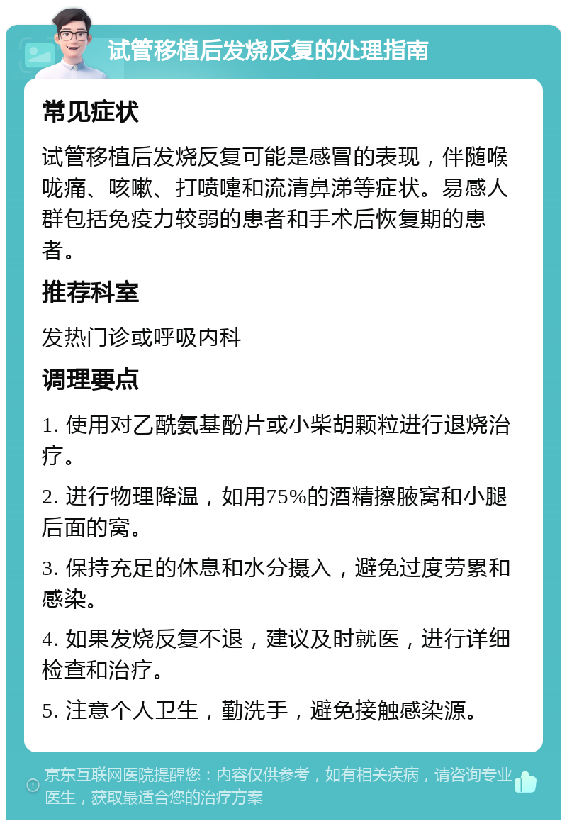 试管移植后发烧反复的处理指南 常见症状 试管移植后发烧反复可能是感冒的表现，伴随喉咙痛、咳嗽、打喷嚏和流清鼻涕等症状。易感人群包括免疫力较弱的患者和手术后恢复期的患者。 推荐科室 发热门诊或呼吸内科 调理要点 1. 使用对乙酰氨基酚片或小柴胡颗粒进行退烧治疗。 2. 进行物理降温，如用75%的酒精擦腋窝和小腿后面的窝。 3. 保持充足的休息和水分摄入，避免过度劳累和感染。 4. 如果发烧反复不退，建议及时就医，进行详细检查和治疗。 5. 注意个人卫生，勤洗手，避免接触感染源。