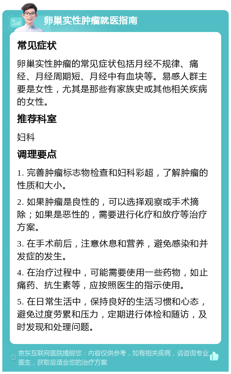 卵巢实性肿瘤就医指南 常见症状 卵巢实性肿瘤的常见症状包括月经不规律、痛经、月经周期短、月经中有血块等。易感人群主要是女性，尤其是那些有家族史或其他相关疾病的女性。 推荐科室 妇科 调理要点 1. 完善肿瘤标志物检查和妇科彩超，了解肿瘤的性质和大小。 2. 如果肿瘤是良性的，可以选择观察或手术摘除；如果是恶性的，需要进行化疗和放疗等治疗方案。 3. 在手术前后，注意休息和营养，避免感染和并发症的发生。 4. 在治疗过程中，可能需要使用一些药物，如止痛药、抗生素等，应按照医生的指示使用。 5. 在日常生活中，保持良好的生活习惯和心态，避免过度劳累和压力，定期进行体检和随访，及时发现和处理问题。